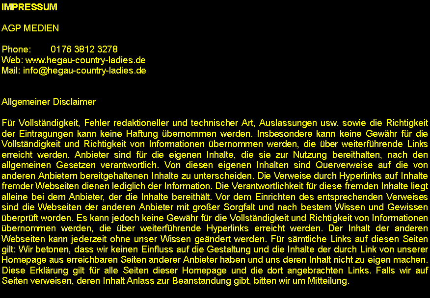 Textfeld: IMPRESSUMAGP MEDIENPhone:        0176 3812 3278Web: www.hegau-country-ladies.deMail: info@hegau-country-ladies.deAllgemeiner DisclaimerFr Vollstndigkeit, Fehler redaktioneller und technischer Art, Auslassungen usw. sowie die Richtigkeit der Eintragungen kann keine Haftung bernommen werden. Insbesondere kann keine Gewhr fr die Vollstndigkeit und Richtigkeit von Informationen bernommen werden, die ber weiterfhrende Links erreicht werden. Anbieter sind fr die eigenen Inhalte, die sie zur Nutzung bereithalten, nach den allgemeinen Gesetzen verantwortlich. Von diesen eigenen Inhalten sind Querverweise auf die von anderen Anbietern bereitgehaltenen Inhalte zu unterscheiden. Die Verweise durch Hyperlinks auf Inhalte fremder Webseiten dienen lediglich der Information. Die Verantwortlichkeit fr diese fremden Inhalte liegt alleine bei dem Anbieter, der die Inhalte bereithlt. Vor dem Einrichten des entsprechenden Verweises sind die Webseiten der anderen Anbieter mit groer Sorgfalt und nach bestem Wissen und Gewissen berprft worden. Es kann jedoch keine Gewhr fr die Vollstndigkeit und Richtigkeit von Informationen bernommen werden, die ber weiterfhrende Hyperlinks erreicht werden. Der Inhalt der anderen Webseiten kann jederzeit ohne unser Wissen gendert werden. Fr smtliche Links auf diesen Seiten gilt: Wir betonen, dass wir keinen Einfluss auf die Gestaltung und die Inhalte der durch Link von unserer Homepage aus erreichbaren Seiten anderer Anbieter haben und uns deren Inhalt nicht zu eigen machen. Diese Erklrung gilt fr alle Seiten dieser Homepage und die dort angebrachten Links. Falls wir auf Seiten verweisen, deren Inhalt Anlass zur Beanstandung gibt, bitten wir um Mitteilung.